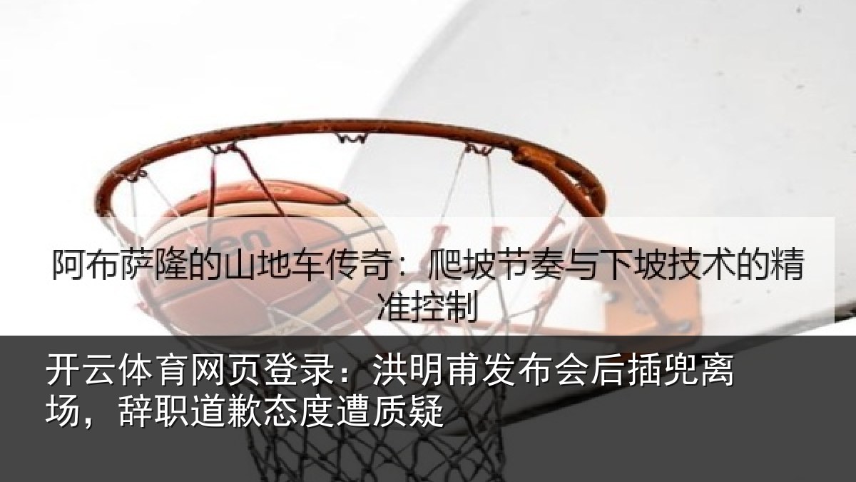 开云体育网页登录：洪明甫发布会后插兜离场，辞职道歉态度遭质疑