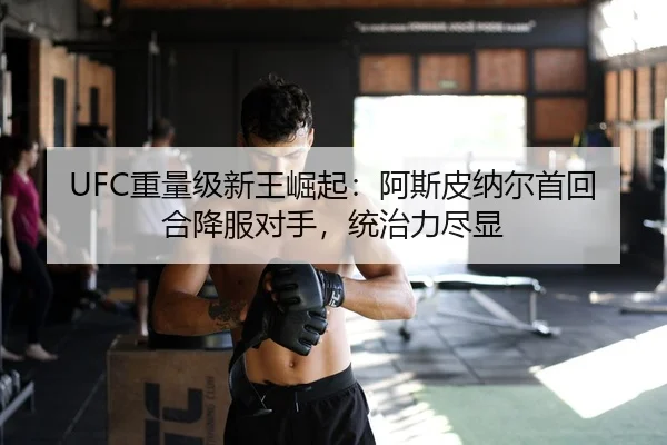 UFC重量级新王崛起：阿斯皮纳尔首回合降服对手，统治力尽显