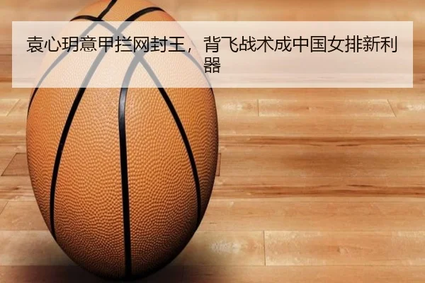 袁心玥意甲拦网封王，背飞战术成中国女排新利器