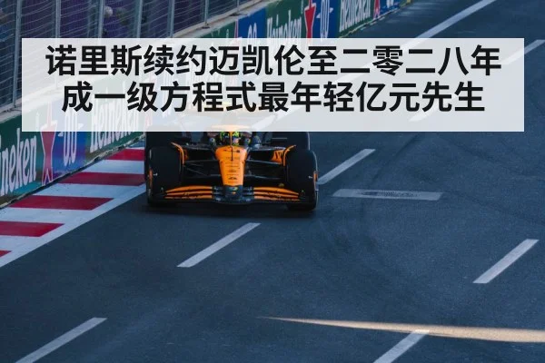 诺里斯续约迈凯伦至二零二八年成一级方程式最年轻亿元先生