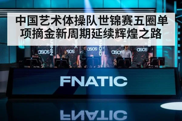 中国艺术体操队世锦赛五圈单项摘金新周期延续辉煌之路