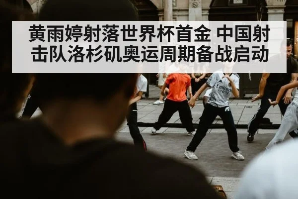 黄雨婷射落世界杯首金 中国射击队洛杉矶奥运周期备战启动